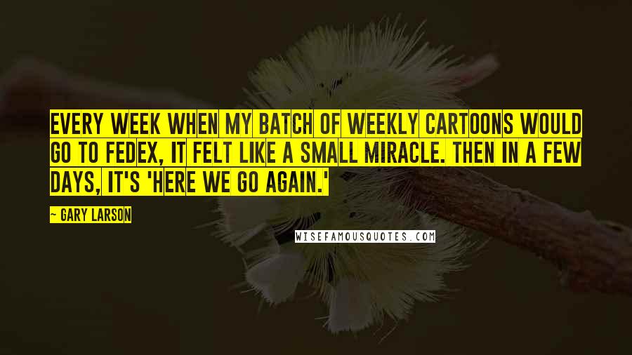 Gary Larson Quotes: Every week when my batch of weekly cartoons would go to FedEx, it felt like a small miracle. Then in a few days, it's 'Here we go again.'