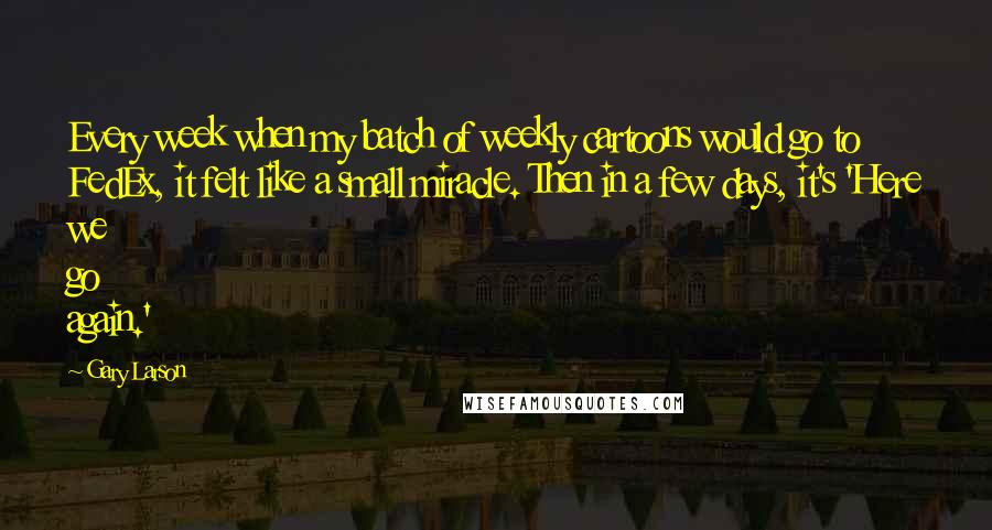 Gary Larson Quotes: Every week when my batch of weekly cartoons would go to FedEx, it felt like a small miracle. Then in a few days, it's 'Here we go again.'