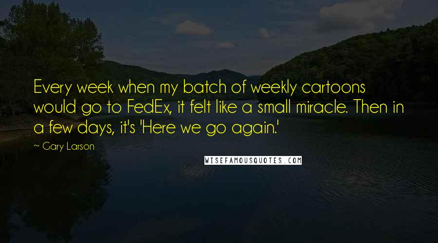 Gary Larson Quotes: Every week when my batch of weekly cartoons would go to FedEx, it felt like a small miracle. Then in a few days, it's 'Here we go again.'