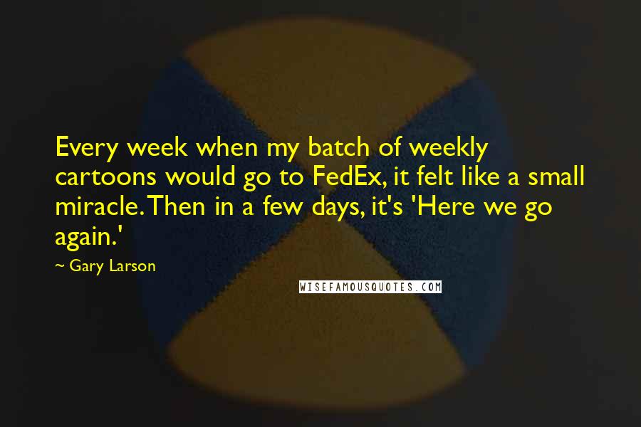 Gary Larson Quotes: Every week when my batch of weekly cartoons would go to FedEx, it felt like a small miracle. Then in a few days, it's 'Here we go again.'