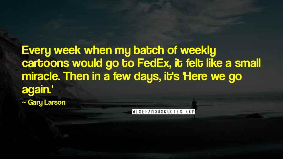 Gary Larson Quotes: Every week when my batch of weekly cartoons would go to FedEx, it felt like a small miracle. Then in a few days, it's 'Here we go again.'