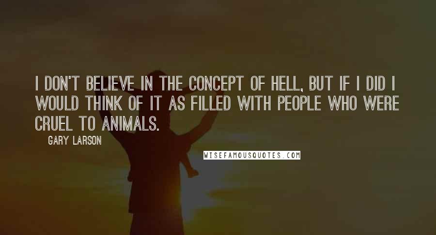 Gary Larson Quotes: I don't believe in the concept of hell, but if I did I would think of it as filled with people who were cruel to animals.