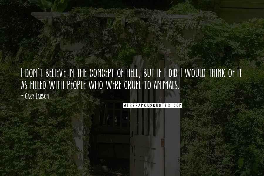 Gary Larson Quotes: I don't believe in the concept of hell, but if I did I would think of it as filled with people who were cruel to animals.