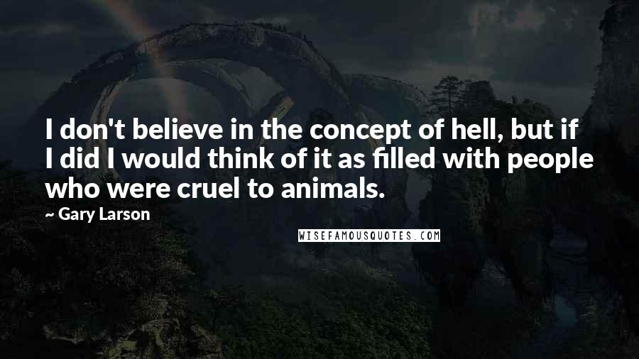 Gary Larson Quotes: I don't believe in the concept of hell, but if I did I would think of it as filled with people who were cruel to animals.