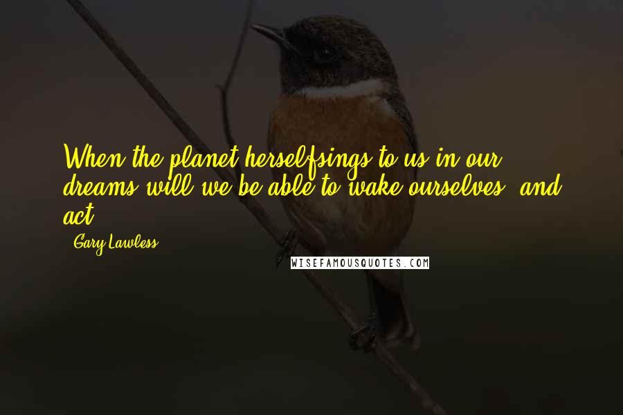 Gary Lawless Quotes: When the planet herselfsings to us in our dreams,will we be able to wake ourselves, and act?