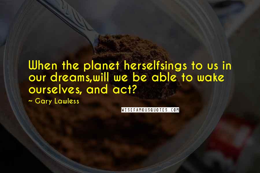 Gary Lawless Quotes: When the planet herselfsings to us in our dreams,will we be able to wake ourselves, and act?