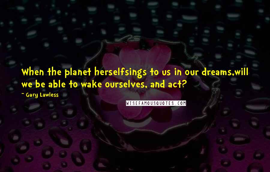 Gary Lawless Quotes: When the planet herselfsings to us in our dreams,will we be able to wake ourselves, and act?