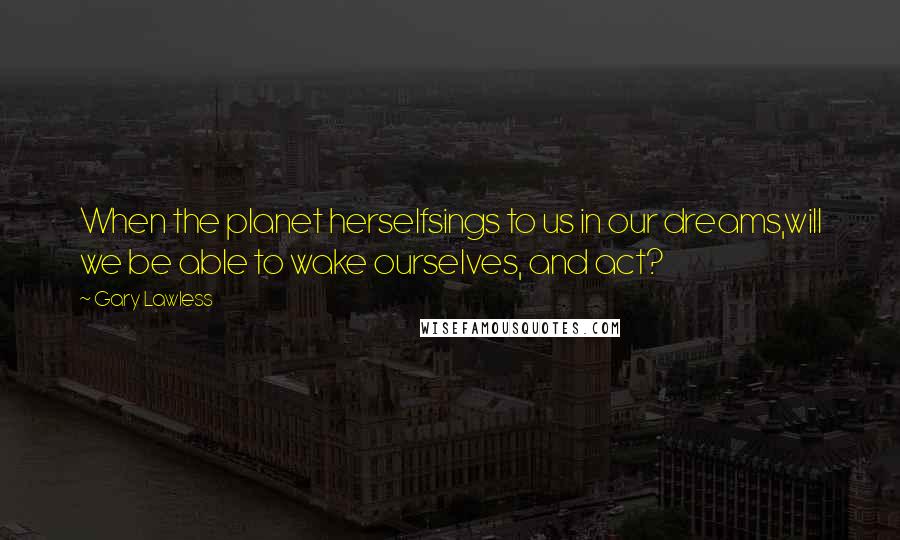 Gary Lawless Quotes: When the planet herselfsings to us in our dreams,will we be able to wake ourselves, and act?
