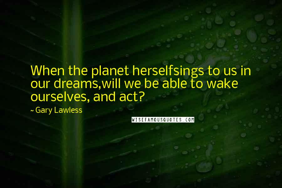 Gary Lawless Quotes: When the planet herselfsings to us in our dreams,will we be able to wake ourselves, and act?