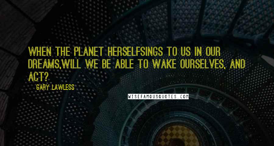 Gary Lawless Quotes: When the planet herselfsings to us in our dreams,will we be able to wake ourselves, and act?