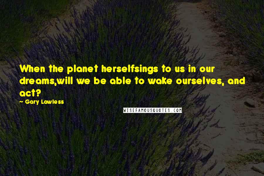 Gary Lawless Quotes: When the planet herselfsings to us in our dreams,will we be able to wake ourselves, and act?