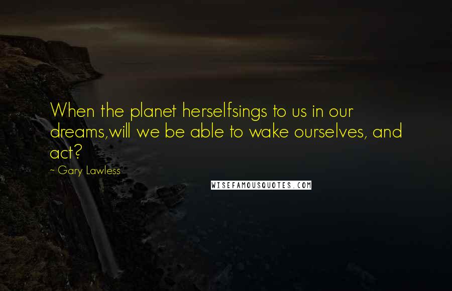 Gary Lawless Quotes: When the planet herselfsings to us in our dreams,will we be able to wake ourselves, and act?