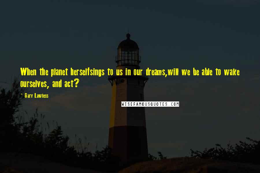 Gary Lawless Quotes: When the planet herselfsings to us in our dreams,will we be able to wake ourselves, and act?