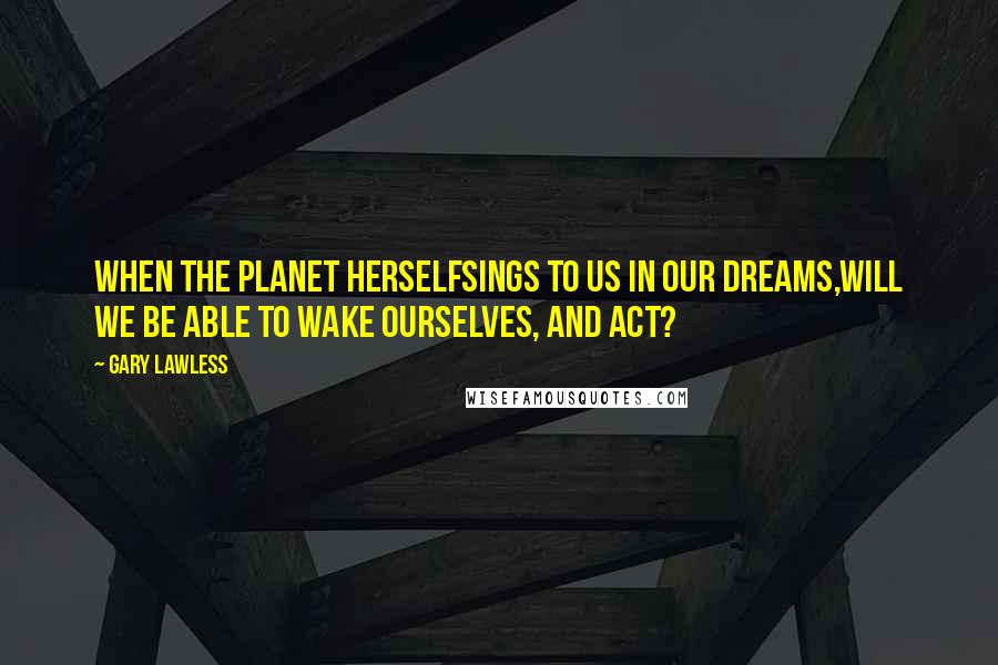 Gary Lawless Quotes: When the planet herselfsings to us in our dreams,will we be able to wake ourselves, and act?
