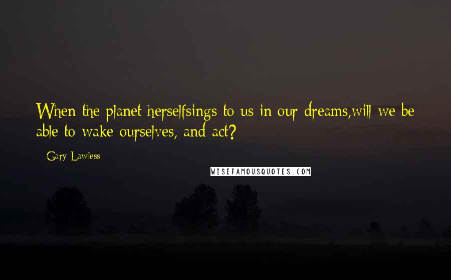 Gary Lawless Quotes: When the planet herselfsings to us in our dreams,will we be able to wake ourselves, and act?