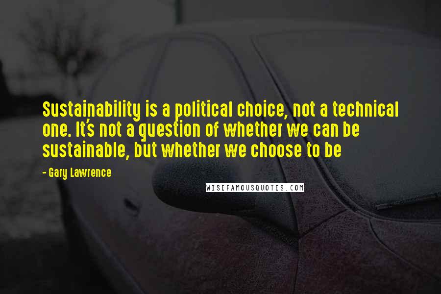 Gary Lawrence Quotes: Sustainability is a political choice, not a technical one. It's not a question of whether we can be sustainable, but whether we choose to be