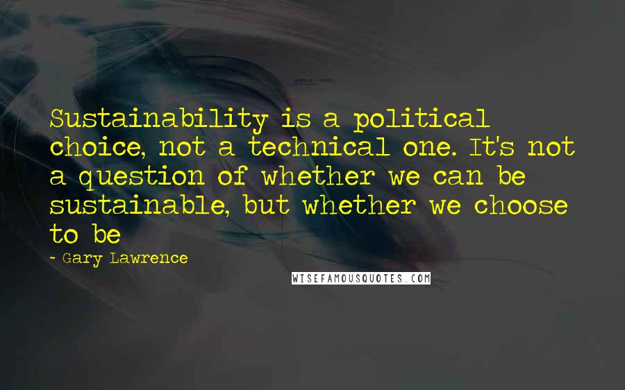 Gary Lawrence Quotes: Sustainability is a political choice, not a technical one. It's not a question of whether we can be sustainable, but whether we choose to be