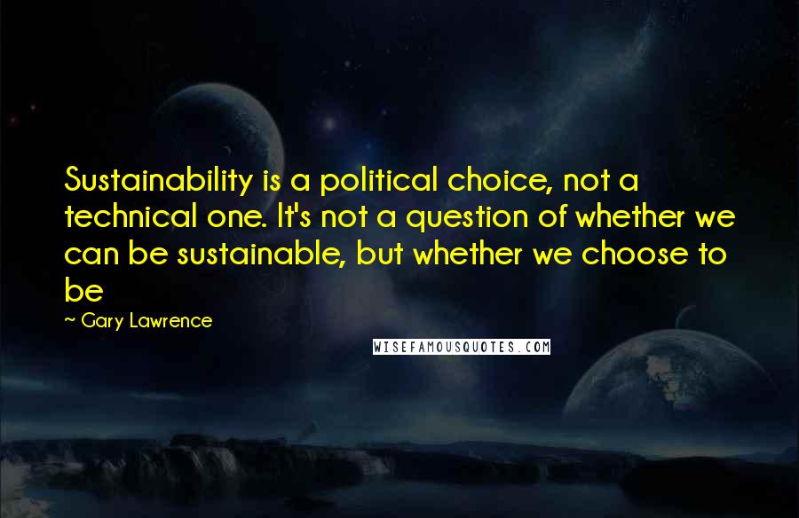 Gary Lawrence Quotes: Sustainability is a political choice, not a technical one. It's not a question of whether we can be sustainable, but whether we choose to be