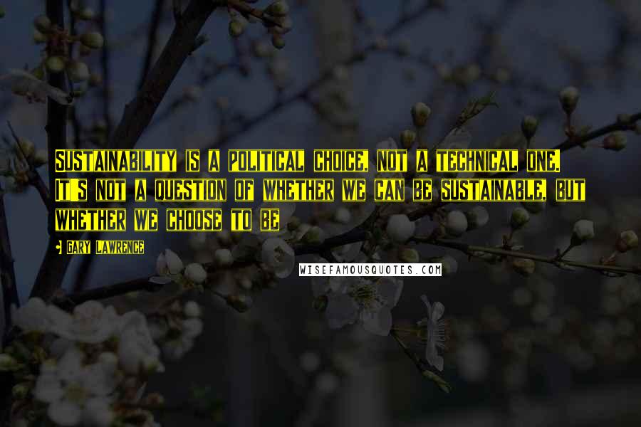 Gary Lawrence Quotes: Sustainability is a political choice, not a technical one. It's not a question of whether we can be sustainable, but whether we choose to be