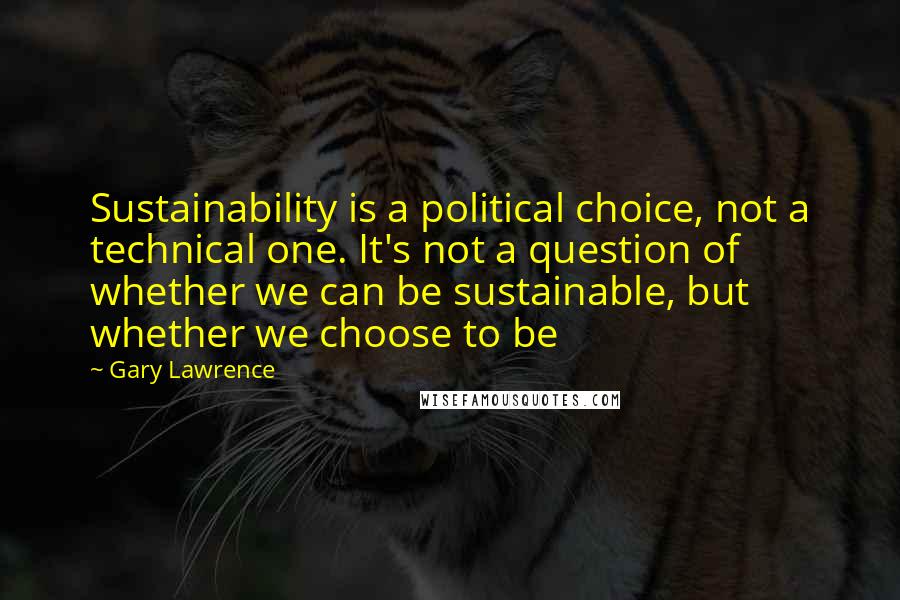 Gary Lawrence Quotes: Sustainability is a political choice, not a technical one. It's not a question of whether we can be sustainable, but whether we choose to be