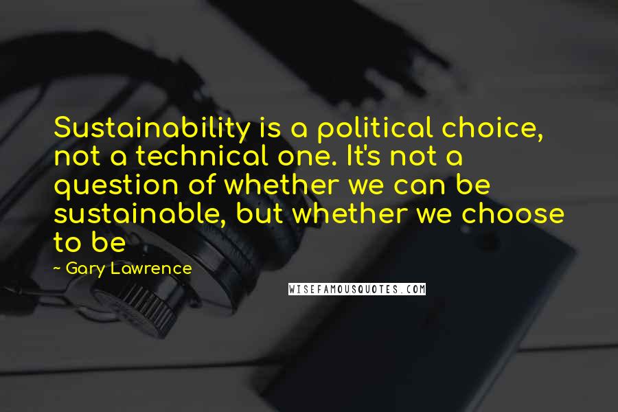 Gary Lawrence Quotes: Sustainability is a political choice, not a technical one. It's not a question of whether we can be sustainable, but whether we choose to be