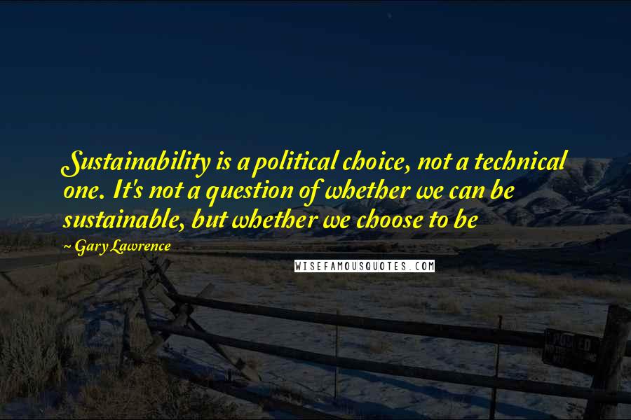 Gary Lawrence Quotes: Sustainability is a political choice, not a technical one. It's not a question of whether we can be sustainable, but whether we choose to be