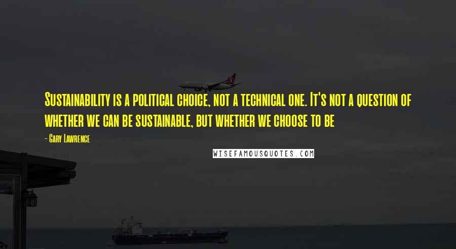 Gary Lawrence Quotes: Sustainability is a political choice, not a technical one. It's not a question of whether we can be sustainable, but whether we choose to be