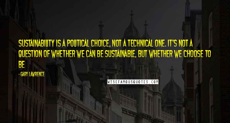 Gary Lawrence Quotes: Sustainability is a political choice, not a technical one. It's not a question of whether we can be sustainable, but whether we choose to be