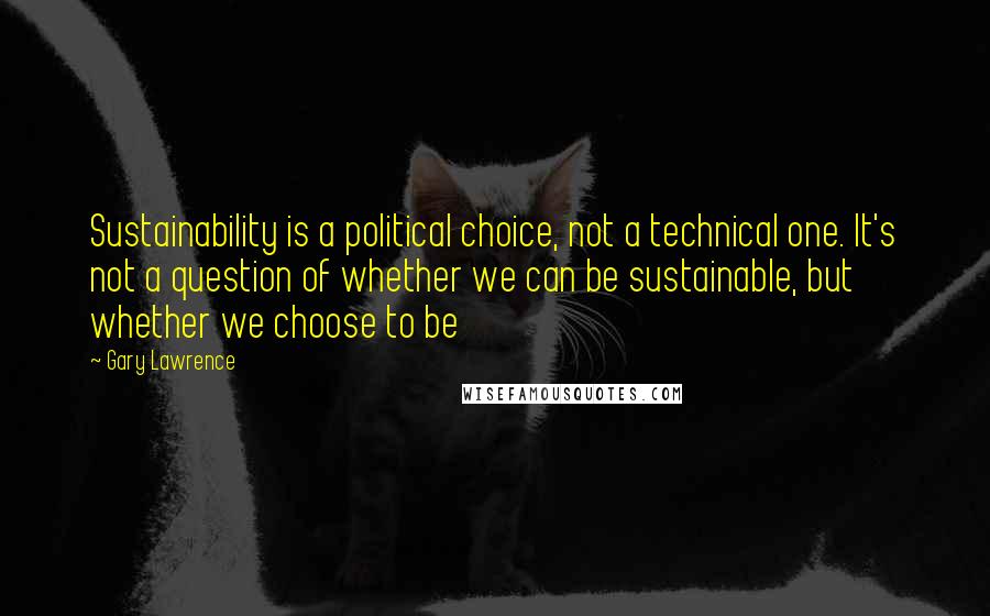 Gary Lawrence Quotes: Sustainability is a political choice, not a technical one. It's not a question of whether we can be sustainable, but whether we choose to be