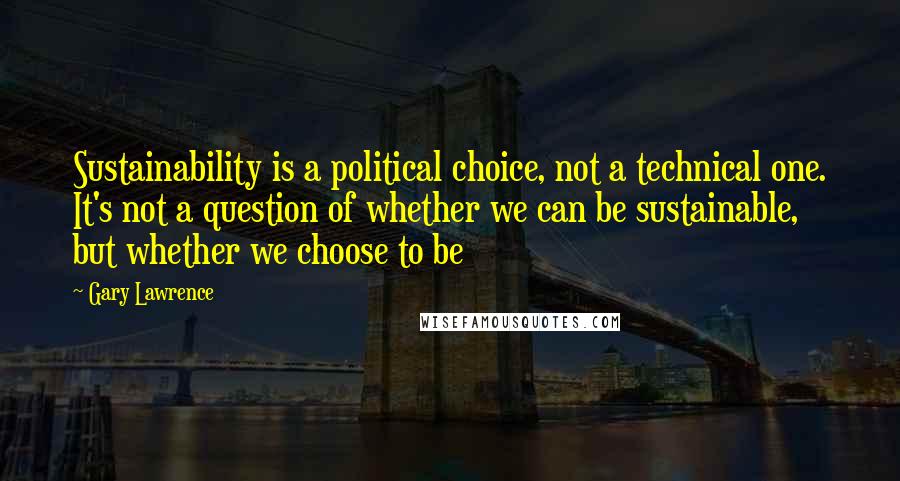 Gary Lawrence Quotes: Sustainability is a political choice, not a technical one. It's not a question of whether we can be sustainable, but whether we choose to be