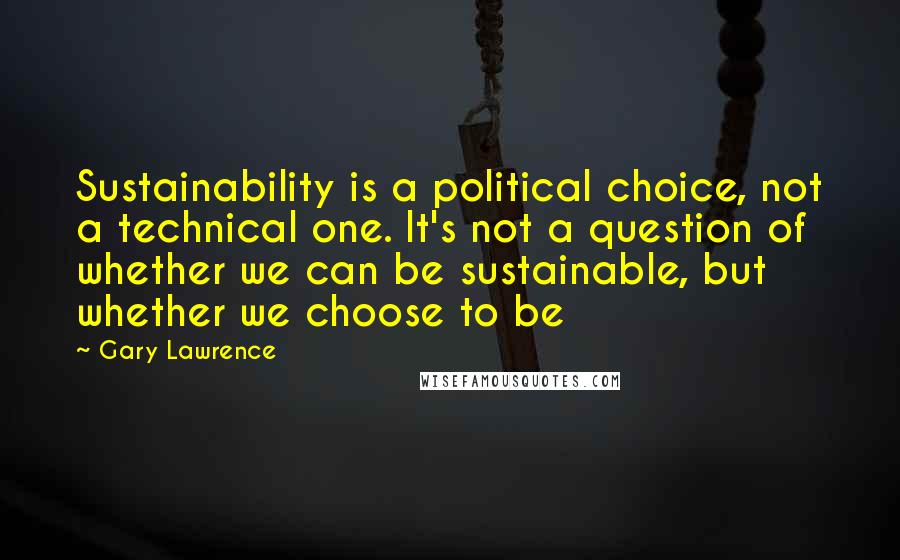 Gary Lawrence Quotes: Sustainability is a political choice, not a technical one. It's not a question of whether we can be sustainable, but whether we choose to be