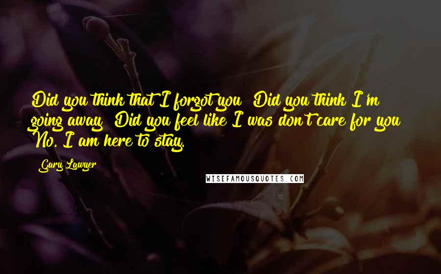 Gary Lawyer Quotes: Did you think that I forgot you? Did you think I'm going away? Did you feel like I was don't care for you? No. I am here to stay.