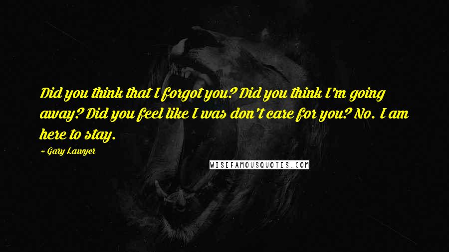 Gary Lawyer Quotes: Did you think that I forgot you? Did you think I'm going away? Did you feel like I was don't care for you? No. I am here to stay.