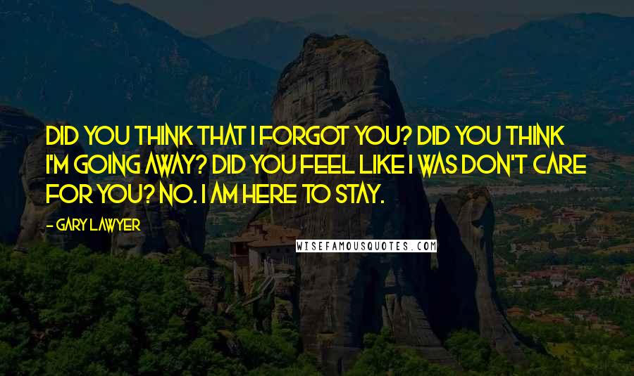 Gary Lawyer Quotes: Did you think that I forgot you? Did you think I'm going away? Did you feel like I was don't care for you? No. I am here to stay.