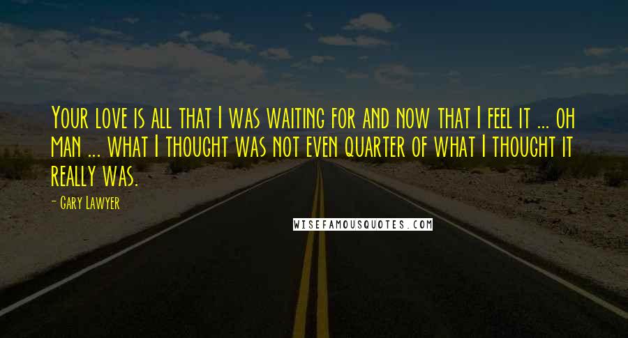 Gary Lawyer Quotes: Your love is all that I was waiting for and now that I feel it ... oh man ... what I thought was not even quarter of what I thought it really was.