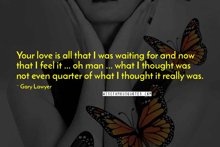 Gary Lawyer Quotes: Your love is all that I was waiting for and now that I feel it ... oh man ... what I thought was not even quarter of what I thought it really was.