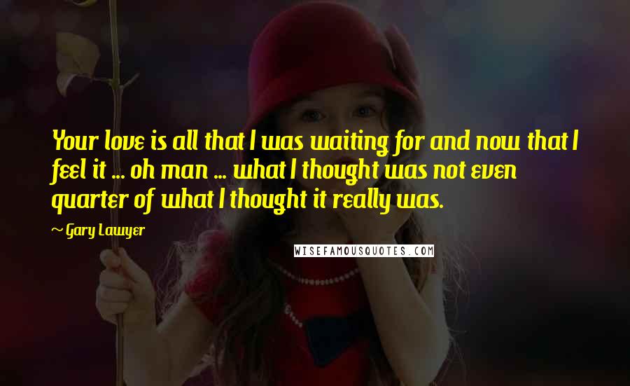 Gary Lawyer Quotes: Your love is all that I was waiting for and now that I feel it ... oh man ... what I thought was not even quarter of what I thought it really was.