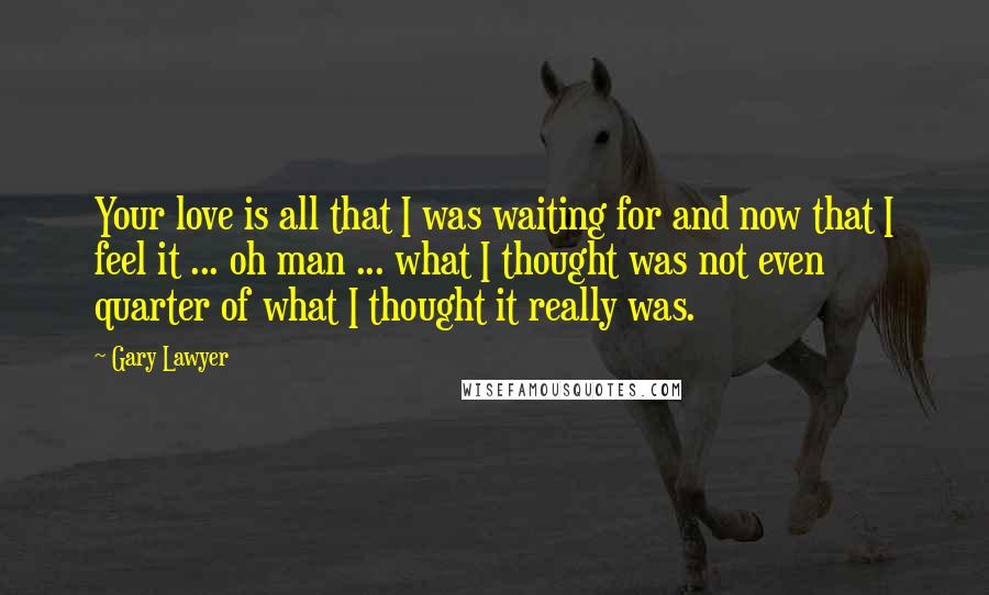 Gary Lawyer Quotes: Your love is all that I was waiting for and now that I feel it ... oh man ... what I thought was not even quarter of what I thought it really was.