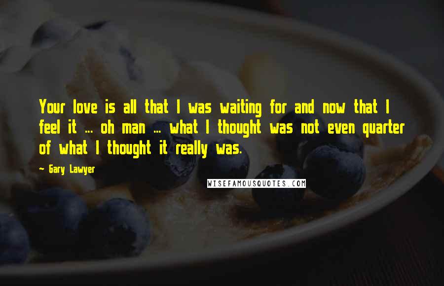 Gary Lawyer Quotes: Your love is all that I was waiting for and now that I feel it ... oh man ... what I thought was not even quarter of what I thought it really was.