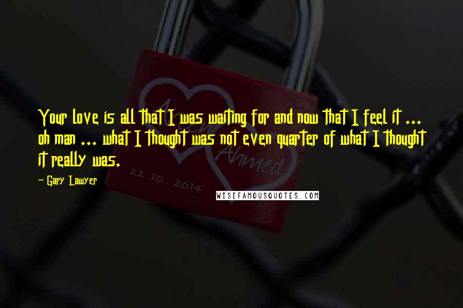 Gary Lawyer Quotes: Your love is all that I was waiting for and now that I feel it ... oh man ... what I thought was not even quarter of what I thought it really was.