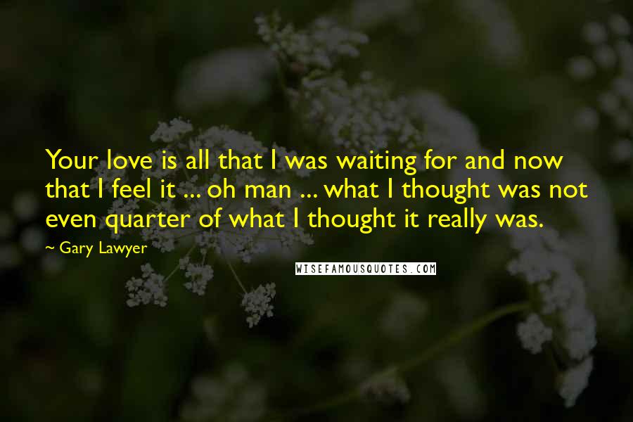 Gary Lawyer Quotes: Your love is all that I was waiting for and now that I feel it ... oh man ... what I thought was not even quarter of what I thought it really was.