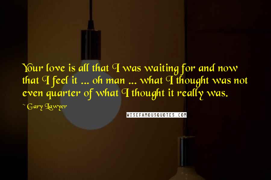 Gary Lawyer Quotes: Your love is all that I was waiting for and now that I feel it ... oh man ... what I thought was not even quarter of what I thought it really was.