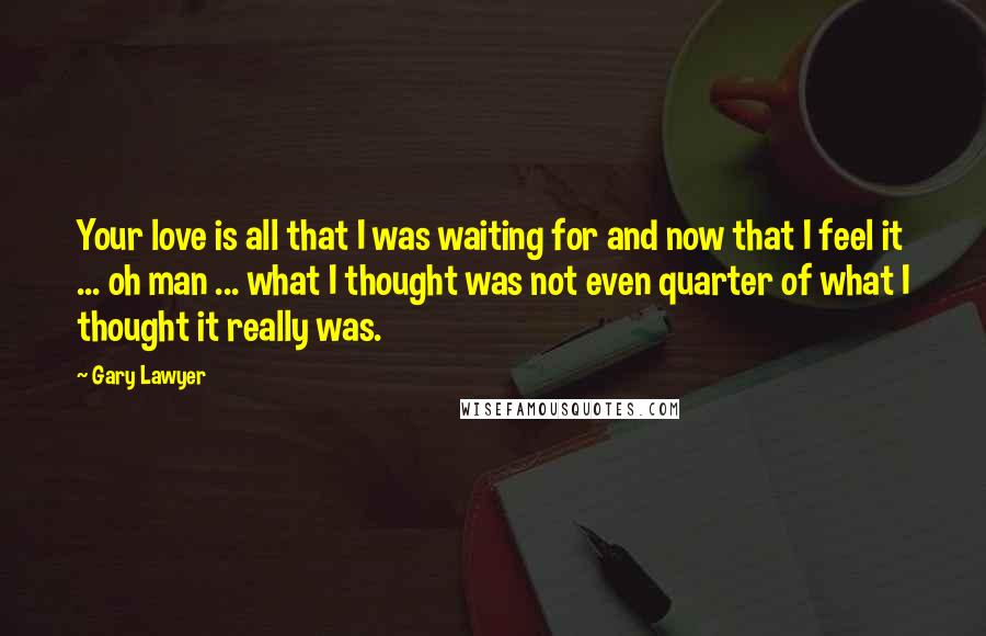 Gary Lawyer Quotes: Your love is all that I was waiting for and now that I feel it ... oh man ... what I thought was not even quarter of what I thought it really was.