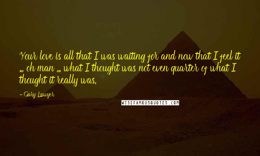 Gary Lawyer Quotes: Your love is all that I was waiting for and now that I feel it ... oh man ... what I thought was not even quarter of what I thought it really was.