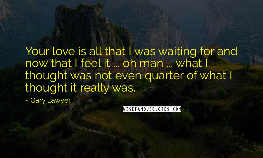 Gary Lawyer Quotes: Your love is all that I was waiting for and now that I feel it ... oh man ... what I thought was not even quarter of what I thought it really was.