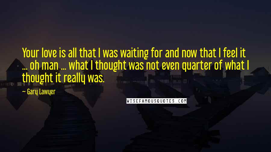 Gary Lawyer Quotes: Your love is all that I was waiting for and now that I feel it ... oh man ... what I thought was not even quarter of what I thought it really was.