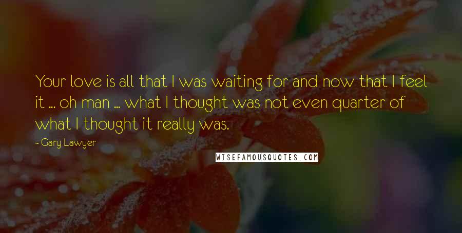 Gary Lawyer Quotes: Your love is all that I was waiting for and now that I feel it ... oh man ... what I thought was not even quarter of what I thought it really was.