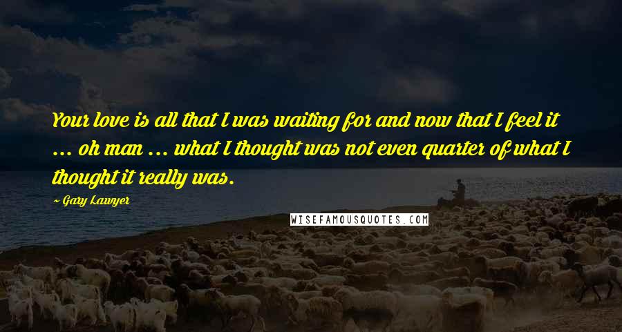 Gary Lawyer Quotes: Your love is all that I was waiting for and now that I feel it ... oh man ... what I thought was not even quarter of what I thought it really was.