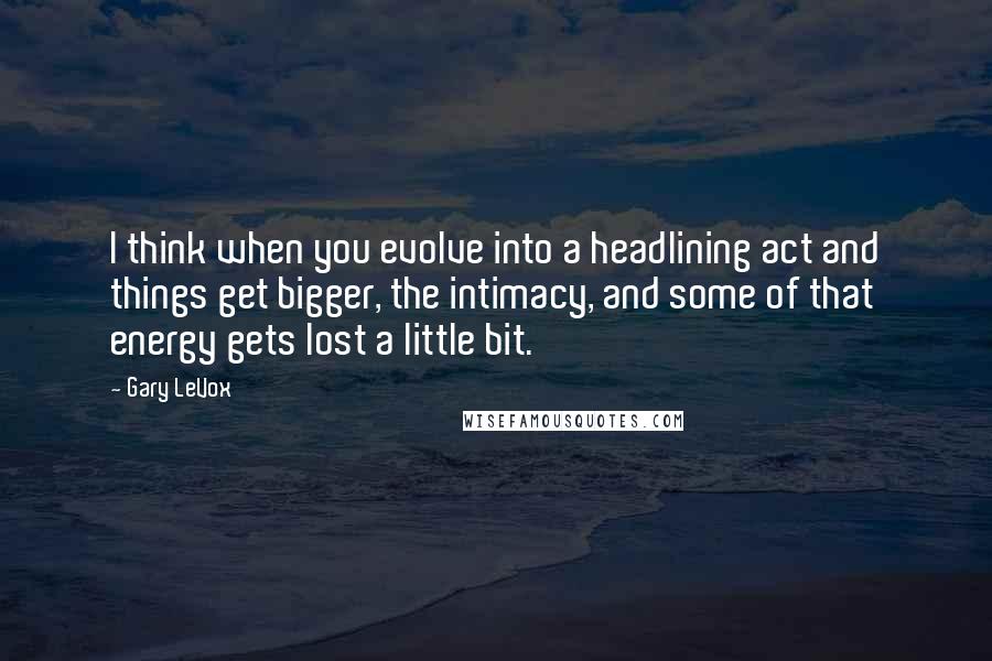 Gary LeVox Quotes: I think when you evolve into a headlining act and things get bigger, the intimacy, and some of that energy gets lost a little bit.