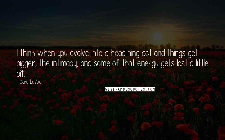 Gary LeVox Quotes: I think when you evolve into a headlining act and things get bigger, the intimacy, and some of that energy gets lost a little bit.